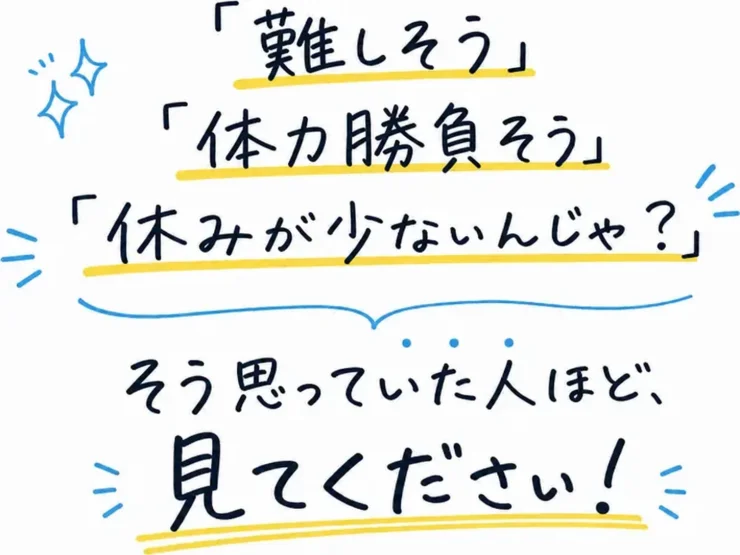 「難しそう」「体力勝負そう」「休みが少ないんじゃ？」そう思っていた人ほど、見てください！